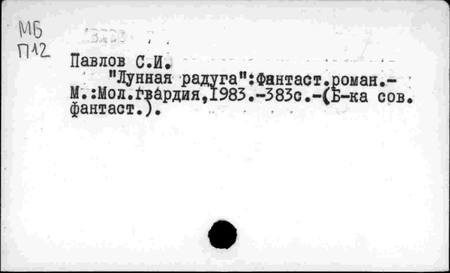 ﻿Мб	.
Павлов с.И. '	: - -
"Лунная радуга":Фантаст.роман.-
М.:Мол.£вйрдия,1983.-383с.-(Б-ка сов
фантаст.). . , .